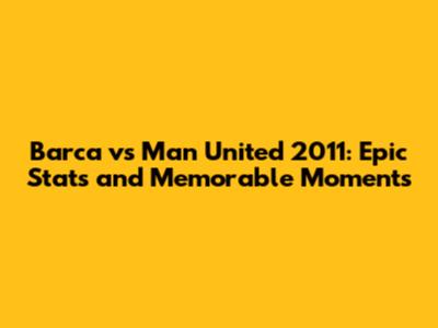 Barca vs Man United 2011: Epic Stats and Memorable Moments