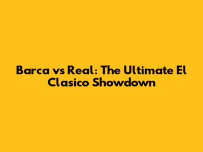 Barca vs Real: The Ultimate El Clasico Showdown