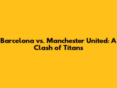 Barcelona vs. Manchester United: A Clash of Titans