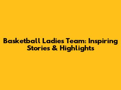 Basketball Ladies Team: Inspiring Stories & Highlights