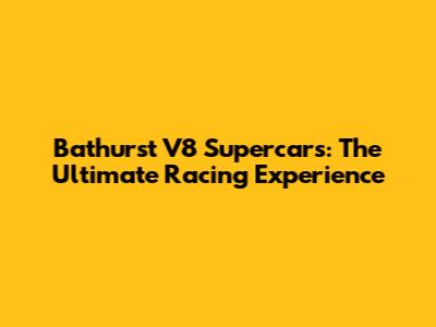 Bathurst V8 Supercars: The Ultimate Racing Experience