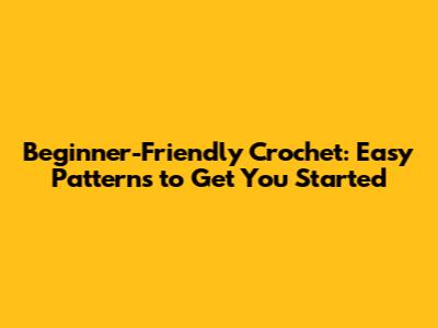 Beginner-Friendly Crochet: Easy Patterns to Get You Started