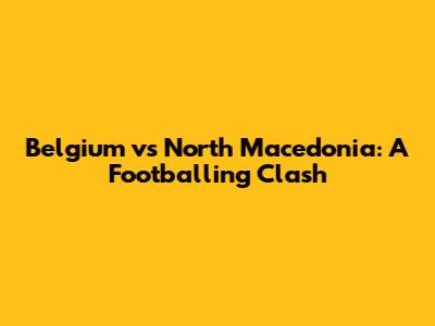 Belgium vs North Macedonia: A Footballing Clash