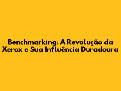Benchmarking: A Revolução da Xerox e Sua Influência Duradoura