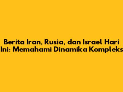 Berita Iran, Rusia, dan Israel Hari Ini: Memahami Dinamika Kompleks
