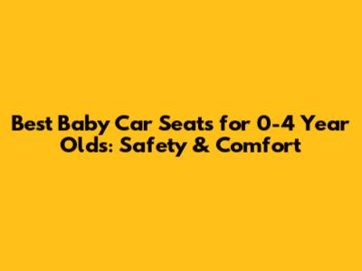 Best Baby Car Seats for 0-4 Year Olds: Safety & Comfort