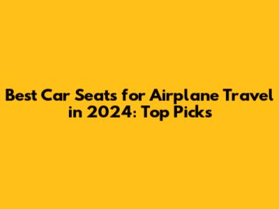 Best Car Seats for Airplane Travel in 2024: Top Picks