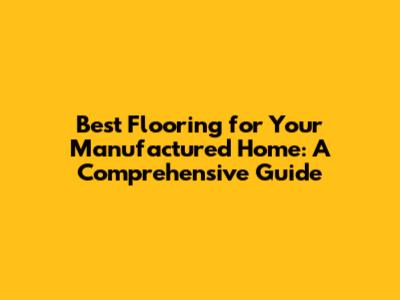 Best Flooring for Your Manufactured Home: A Comprehensive Guide