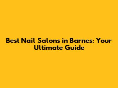 Best Nail Salons in Barnes: Your Ultimate Guide