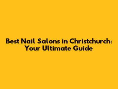 Best Nail Salons in Christchurch: Your Ultimate Guide