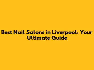 Best Nail Salons in Liverpool: Your Ultimate Guide