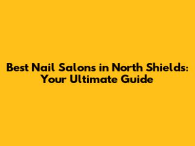 Best Nail Salons in North Shields: Your Ultimate Guide