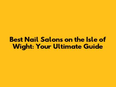 Best Nail Salons on the Isle of Wight: Your Ultimate Guide