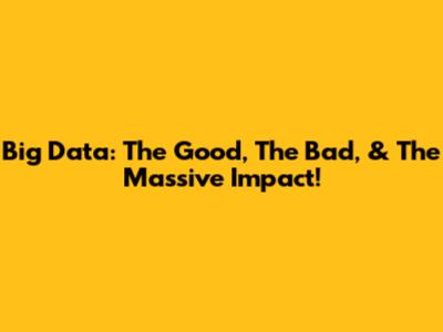 Big Data: The Good, The Bad, & The Massive Impact!