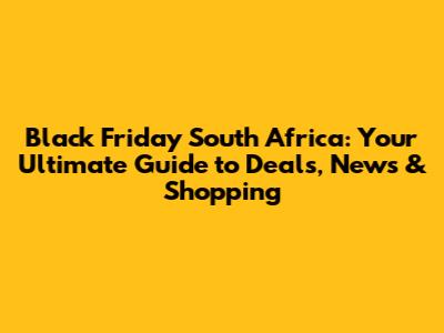 Black Friday South Africa: Your Ultimate Guide to Deals, News & Shopping