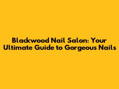 Blackwood Nail Salon: Your Ultimate Guide to Gorgeous Nails