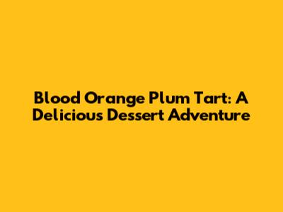 Blood Orange Plum Tart: A Delicious Dessert Adventure