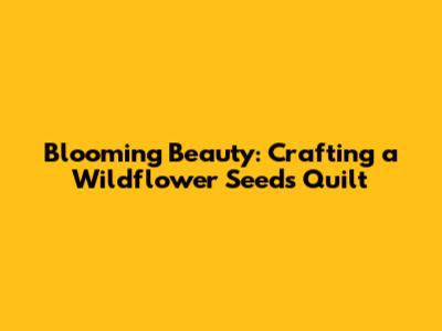 Blooming Beauty: Crafting a Wildflower Seeds Quilt