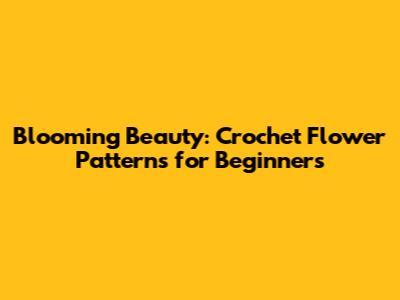 Blooming Beauty: Crochet Flower Patterns for Beginners