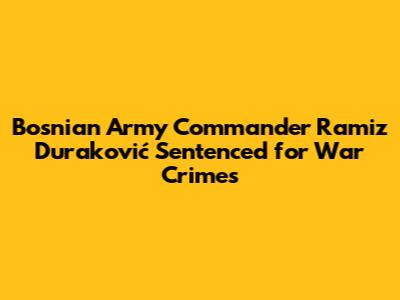 Bosnian Army Commander Ramiz Duraković Sentenced for War Crimes