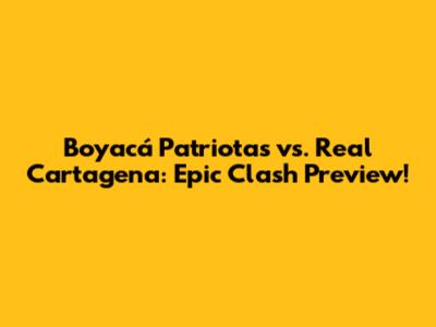 Boyacá Patriotas vs. Real Cartagena: Epic Clash Preview!