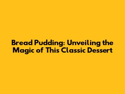Bread Pudding: Unveiling the Magic of This Classic Dessert