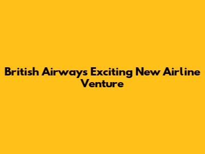 British Airways' Exciting New Airline Venture