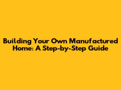 Building Your Own Manufactured Home: A Step-by-Step Guide