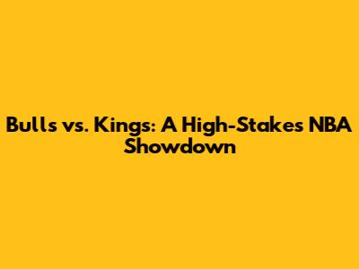 Bulls vs. Kings: A High-Stakes NBA Showdown