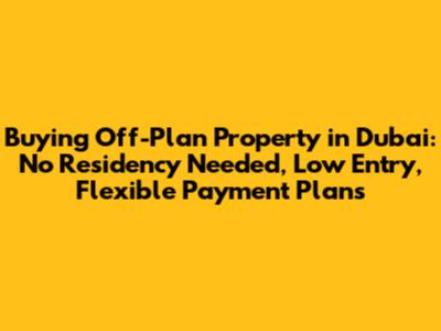 Buying Off-Plan Property in Dubai: No Residency Needed, Low Entry, Flexible Payment Plans