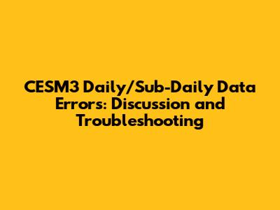 CESM3 Daily/Sub-Daily Data Errors: Discussion and Troubleshooting