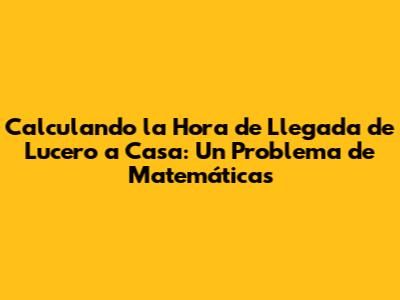 Calculando la Hora de Llegada de Lucero a Casa: Un Problema de Matemáticas