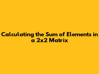 Calculating the Sum of Elements in a 2x2 Matrix