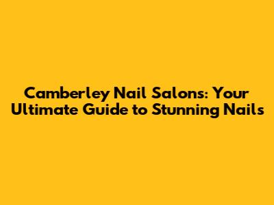 Camberley Nail Salons: Your Ultimate Guide to Stunning Nails
