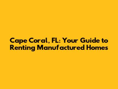 Cape Coral, FL: Your Guide to Renting Manufactured Homes