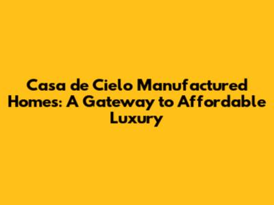 Casa de Cielo Manufactured Homes: A Gateway to Affordable Luxury