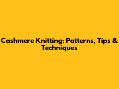 Cashmere Knitting: Patterns, Tips & Techniques