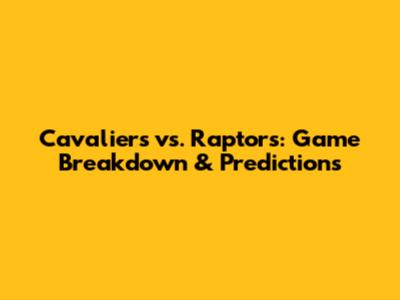 Cavaliers vs. Raptors: Game Breakdown & Predictions