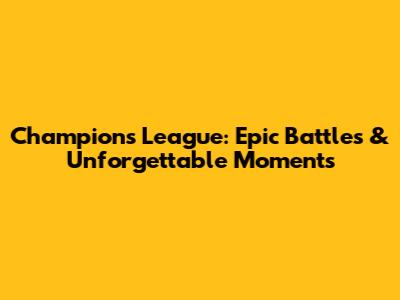 Champions League: Epic Battles & Unforgettable Moments