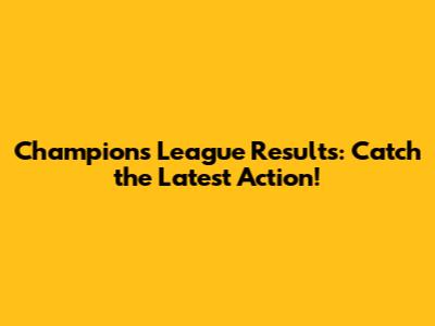 Champions League Results: Catch the Latest Action!