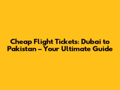 Cheap Flight Tickets: Dubai to Pakistan – Your Ultimate Guide