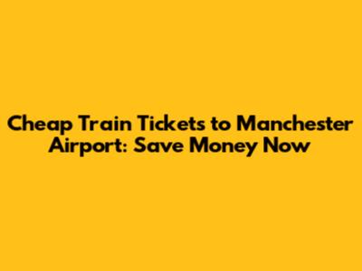 Cheap Train Tickets to Manchester Airport: Save Money Now