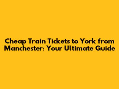 Cheap Train Tickets to York from Manchester: Your Ultimate Guide