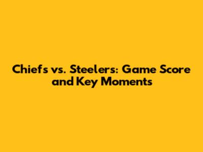 Chiefs vs. Steelers: Game Score and Key Moments