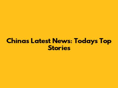 China's Latest News: Today's Top Stories