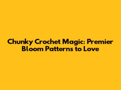 Chunky Crochet Magic: Premier Bloom Patterns to Love