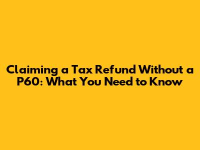 Claiming a Tax Refund Without a P60: What You Need to Know