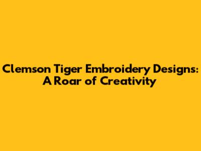 Clemson Tiger Embroidery Designs: A Roar of Creativity