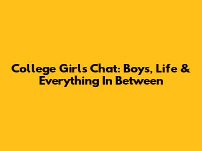 College Girl's Chat: Boys, Life & Everything In Between