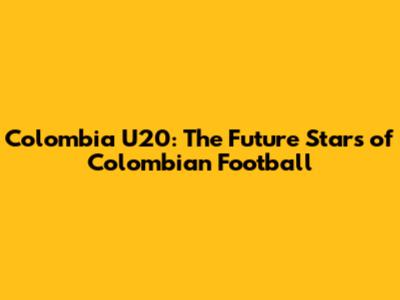 Colombia U20: The Future Stars of Colombian Football